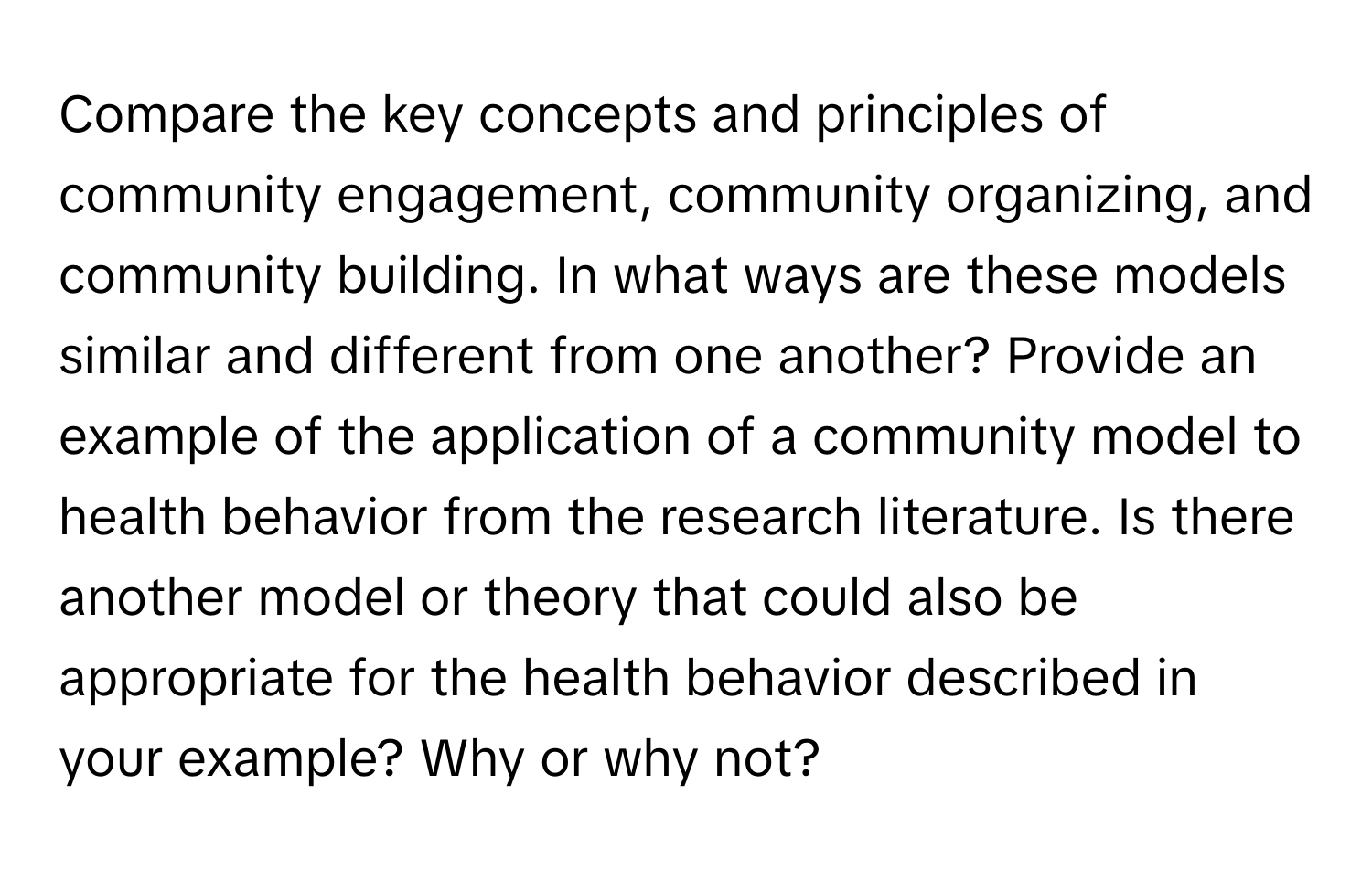 Compare the key concepts and principles of community engagement, community organizing, and community building. In what ways are these models similar and different from one another? Provide an example of the application of a community model to health behavior from the research literature. Is there another model or theory that could also be appropriate for the health behavior described in your example? Why or why not?