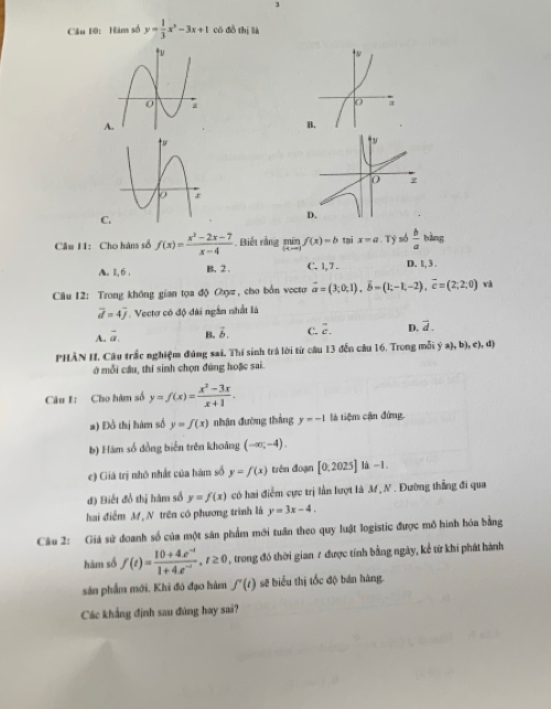 Hàm số y= 1/3 x^2-3x+1 có đồ thị là
A
B
C.
Câu 11: Cho hàn số f(x)= (x^2-2x-7)/x-4 . Biết rằng limlimits _(x-x)f(x)=b tại x=a. Tỷ só  b/a  bàng
A. 11,6 . B. 2 C. 1,7 . D. 1, 3 .
* Câu 12: Trong không gian tọa độ Oy, cho bởn vecto vector a=(3;0;1),vector b=(1;-1,-2),vector c=(2;2;0) và
vector d=4vector j *. Veectơ có độ dài ngắn nhất là
A. vector a. B. vector b. C. overline c. D. vector d.
PHÂN H. Câu trắc nghiệm đúng sai, Thí sinh trá lời từ câu 13 đến câu 16. Trong mỗi  a ,b),c),d
ở mỗi câu, thí sinh chọn đúng hoặc sai.
Câu I: Cho hàm số y=f(x)= (x^2-3x)/x+1 .
#) Đồ thị hàm số y=f(x) nhận đường thắng y=-1 là tiệm cận đứng.
b) Hàm số đồng biến trên khoảng (-∈fty ,-4).
c) Giá trị nhỏ nhất của hàm số y=f(x) trên đoạn [0.2025] là -1
đ) Biết đồ thị hàm số y=f(x) có hai điểm cực trị lần lượt là M N. Đường thắng đi qua
hai điễm M, N trên có phương trình là y=3x-4.
Câu 2: Giả sử đoanh số của một sân phẩm mới tuần theo quy luật logistic được mô hình hóa bằng
hàm số f(t)= (10+4.e^(-t))/1+4.e^(-t) ,t≥ 0 trong đó thời gian 7 được tính bằng ngày, kể từ khi phát hành
sân phẩm mới, Khi đó đạo hàm f'(t) sẽ biểu thị tốc độ bán hàng
Các khẳng định sau đùng hay sai?