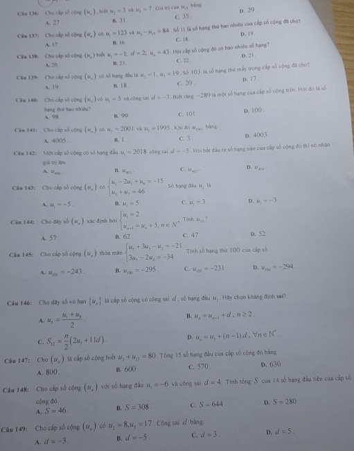 Cho cấp số cộng (n_,) biết u_1=3 và w_t=7 *  Giả trị của M_11 hàng D. 29 .
A. 27 B. 3 1 c. 35 .
Câm 137: Cho cấp số cộng (w_,) có u_1=123 và u_3-u_11=84 Số 11 là số hạng thứ bao nhiều của cấp số cộng đã cho?
A. 17. B. 16. C. 18. D. 19.
Câm 138: Cho cấp số cộng (N_a) biể u_1=-1;d=2;u_n=43 Hỏ i cấp số cộng đó có bao nhiêu số hạng?
A. 20. B. 23. C. 22. D. 21.
Cân 139: Cho cấp số cộng (u_n) có số hạng dầu là u_2=1,u_2=19.  Số 103 là số hạng thứ mấy trong cấp số cộng đã cho?
A. 19. n. 1 8 C. 20 D. 17 .
Câu 148: Cho cấp số cộng (u_n) 1 có u_1=5 và cōng sai d=-3 Biết rằng ~289 là một số hạng của cấp số cộng trên. Hội đó là số
hạng thứ bao nhiêu? C. 101 .
A. 98 . B. 99 p. 100 .
Câu 141: Cho cáp số cộng (u_n) có u_1=2001 và u_1=1995. Khi đó mu _100 bàng
A. 4005 . B. 1. C. 3 . D. 4003
Câu 142: Một cấp số cộng có số hạng đầu u_1=2018 cōng sai d=-5.  Hỏi bắt đầu từ số hạng nào của cấp số cộng đó thi nó nhận
giá trị âm.
A bace B. M_min C. u_405^- D. u_min
Câm 143: Cho cấp số cộng (u_n) có beginarrayl u_1-2u_5+u_6=-15 u_3+u_7=46endarray. Số hang đầu V_1 là
A. mu _1=-5- B. u_1=5. C. u_1=3. D. u_1=-3.
Câu 144: Cho dây số (u_n) xác định bởi beginarrayl u_1=2 u_n+1=u_n+5,n∈ N^*endarray. Tinh u_10
A. 57 . B. 62 C. 47 . D. 52
Câu 145: Cho cấp số cộng (u_n) thoa màn beginarrayl u_1+3u_3-u_1=-21 3u_7-2u_4=-34endarray. Tinh số hạng thứ 100 của cấp số
A. u_100=-243. B. u_100=-295. C. u_100=-231. D. u_100=-294.
Câu 146: Cho dây số vô hạn  u_n là cấp số cộng có công sai d , số hạng đầu u_1 f(A y chọn không định sai?
A. u_5=frac u_1+u_92. B. u_n=u_n-1+d,n≥ 2.
C. S_12= n/2 (2u_1+11d).
D. u_n=u_1+(n-1)d,forall n∈ N^*.
Câu 147: Cho(u_s) là cấp số cộng biết u_1+u_11=80.  Tổng 15 số hạng đầu của cấp số cộng đó bằng
A. 800 . B. 600 . C. 570 . D. 630
Câu 148: Cho cấp số cộng (u_n) với số hạng đầu u_1=-6 và cōng sai d=4. Tinh tông S của 14 số hạng đầu tiên của cấp số
cộng đó
A. S=46. B. S=308. C. S=644. D. S=280
Câu 149: Cho cấp số cộng (u_n) có u_2=8,u_5=17 , Công sai d bàng
A. d=-3. B. d=-5. C. d=3. D. d=5.