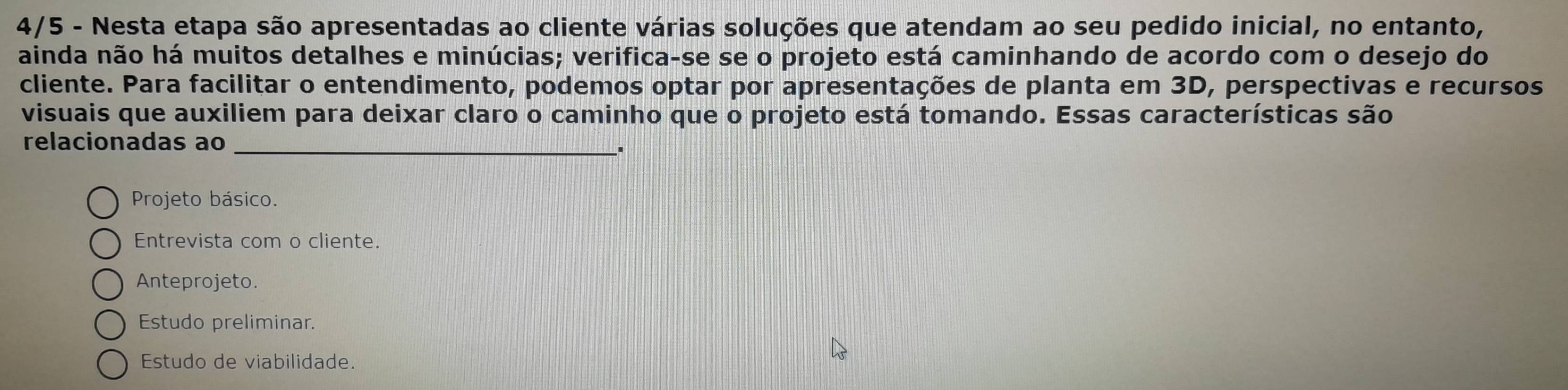 4/5 - Nesta etapa são apresentadas ao cliente várias soluções que atendam ao seu pedido inicial, no entanto,
ainda não há muitos detalhes e minúcias; verifica-se se o projeto está caminhando de acordo com o desejo do
cliente. Para facilitar o entendimento, podemos optar por apresentações de planta em 3D, perspectivas e recursos
visuais que auxiliem para deixar claro o caminho que o projeto está tomando. Essas características são
relacionadas ao
__'
Projeto básico.
Entrevista com o cliente.
Anteprojeto.
Estudo preliminar.
Estudo de viabilidade.