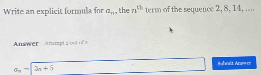 Write an explicit formula for a_n , the n^(th) term of the sequence 2, 8, 14, .... 
Answer Attempt 2 out of 2
a_n=3n+5
Submit Answer