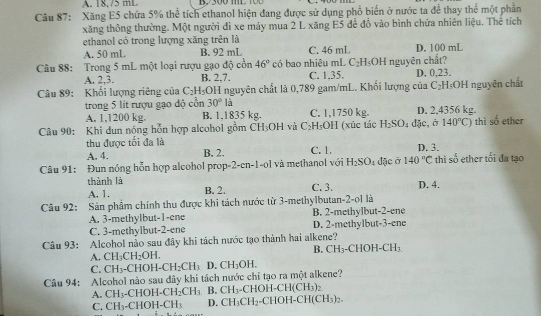 A. 18.75 mL B, 300 mL 100
Câu 87: Xăng E5 chứa 5% thể tích ethanol hiện đang được sử dụng phổ biến ở nước ta để thay thế một phần
xăng thông thường. Một người đi xe máy mua 2 L xăng E5 để đồ vào bình chứa nhiên liệu. Thể tích
ethanol có trong lượng xăng trên là
A. 50 mL B. 92 mL C. 46 mL D. 100 mL
Câu 88: Trong 5 mL một loại rượu gạo độ cồn 46° có bao nhiêu mL C_2H_5OH nguyên chất?
A. 2,3. B. 2,7. C. 1,35. D. 0,23.
Câu 89: Khối lượng riêng của C_2H_5OH I nguyên chất là 0,789 gam/mL. Khối lượng của C_2F HOH nguyên chất
trong 5 lít rượu gạo độ cồn 30°1 1
A. 1,1200 kg. B. 1,1835 kg. C. 1,1750 kg. D. 2,4356 kg.
Câu 90: Khi đun nóng hỗn hợp alcohol gồm CH_3OH và C_2H_5OH I (xúc tác H_2SO_4 đặc,ở 140°C) thì số ether
thu được tối đa là D. 3.
A. 4. B. 2. C. 1.
Câu 91: Đun nóng hỗn hợp alcohol prop-2-en-1-ol và methanol với H_2SO_4 đặc ở 140°C thì shat o ether tối đa tạo
thành là D. 4.
A. 1. B. 2. C. 3.
Câu 92: Sản phầm chính thu được khi tách nước từ 3-methylbutan-2-ol là
A. 3-methylbut-1-ene B. 2-methylbut-2-ene
C. 3-methylbut-2-ene D. 2-methylbut-3-ene
Câu 93: Alcohol nào sau đây khi tách nước tạo thành hai alkene?
B. CH_3-CHOH-CH_3.
A. CH_3CH_2OH.
C. CH_3. -CHOH-CH_2CH_3 D. CH_3OH.
Câu 94: Alcohol nào sau đây khi tách nước chỉ tạo ra một alkene?
A. CH_3-CHOH-CH_2CH_3 B. CH_3-CHOH-CH(CH_3)_2.
C. CH_3-CHOH-CH_3. D. CH_3CH_2 -CHOH [-CH(CH_3)_2.