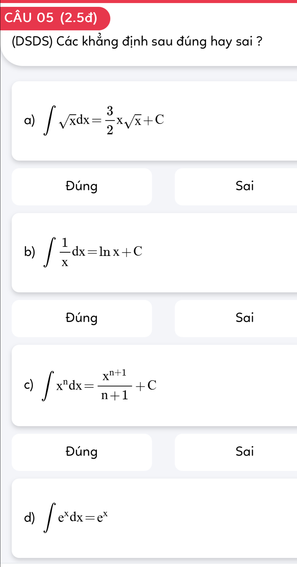 (2.5đ)
(DSDS) Các khẳng định sau đúng hay sai ?
a) ∈t sqrt(x)dx= 3/2 xsqrt(x)+C
Đúng Sai
b) ∈t  1/x dx=ln x+C
Đúng Sai
c) ∈t x^ndx= (x^(n+1))/n+1 +C
Đúng Sai
d) ∈t e^xdx=e^x