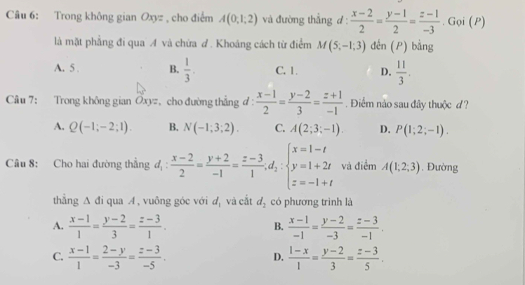 Trong không gian Oxyz , cho điểm A(0;1;2) và đường thẳng d:  (x-2)/2 = (y-1)/2 = (z-1)/-3 . Gọi (P)
là mặt phẳng đi qua A và chừa đ. Khoảng cách từ điểm M(5;-1;3) đến (P) bằng
A. 5 . B.  1/3 . C. 1. D.  11/3 .
Cầu 7: Trong không gian Ốxy=, cho đường thẳng đ :  (x-1)/2 = (y-2)/3 = (z+1)/-1 . Điểm nào sau đây thuộc d?
A. Q(-1;-2;1). B. N(-1;3;2). C. A(2;3;-1). D. P(1;2;-1).
Câu 8: Cho hai đường thẳng d_1: (x-2)/2 = (y+2)/-1 = (z-3)/1 ,d_2:beginarrayl x=1-t y=1+2t z=-1+tendarray. và điểm A(1;2;3). Đường
thẳng Δ đi qua A, vuông góc với d_1 và cắt d_2 có phương trình là
A.  (x-1)/1 = (y-2)/3 = (z-3)/1 .  (x-1)/-1 = (y-2)/-3 = (z-3)/-1 .
B.
C.  (x-1)/1 = (2-y)/-3 = (z-3)/-5 .  (1-x)/1 = (y-2)/3 = (z-3)/5 .
D.