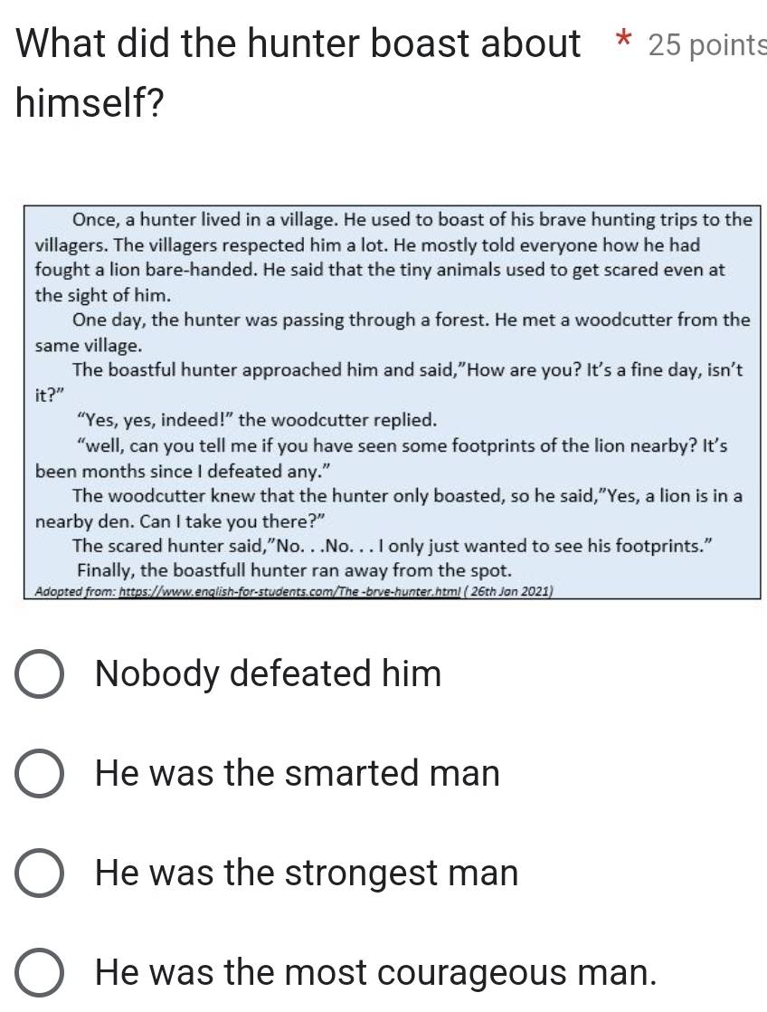 What did the hunter boast about * 25 points
himself?
Once, a hunter lived in a village. He used to boast of his brave hunting trips to the
villagers. The villagers respected him a lot. He mostly told everyone how he had
fought a lion bare-handed. He said that the tiny animals used to get scared even at
the sight of him.
One day, the hunter was passing through a forest. He met a woodcutter from the
same village.
The boastful hunter approached him and said,"How are you? It's a fine day, isn't
it?”
“Yes, yes, indeed!” the woodcutter replied.
“well, can you tell me if you have seen some footprints of the lion nearby? It’s
been months since I defeated any.”
The woodcutter knew that the hunter only boasted, so he said,”Yes, a lion is in a
nearby den. Can I take you there?"
The scared hunter said,"No. . .No. . . I only just wanted to see his footprints."
Finally, the boastfull hunter ran away from the spot.
Adopted from: https://www.enqlish-for-students.com/The -brve-hunter.htm! ( 26th Jan 2021)
Nobody defeated him
He was the smarted man
He was the strongest man
He was the most courageous man.