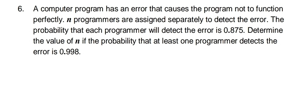 A computer program has an error that causes the program not to function 
perfectly. n programmers are assigned separately to detect the error. The 
probability that each programmer will detect the error is 0.875. Determine 
the value of n if the probability that at least one programmer detects the 
error is 0.998.