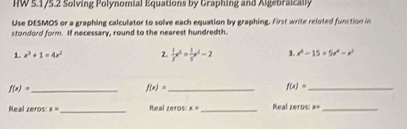 HW 5.1/5.2 Solving Polynomial Equations by Graphing and Algebraically 
Use DESMOS or a graphing calculator to solve each equation by graphing. First write reluted function in 
stondard form. If necessary, round to the nearest hundredth, 
1. x^3+1=4x^2 2.  1/2 x^5= 1/6 x^2-2 3 x^6-15=5x^4-x^2
f(x)= _ 
_ f(x)=
_ f(x)=
Real zeros: x= _Real zeros: x= _Real zeros: x= _