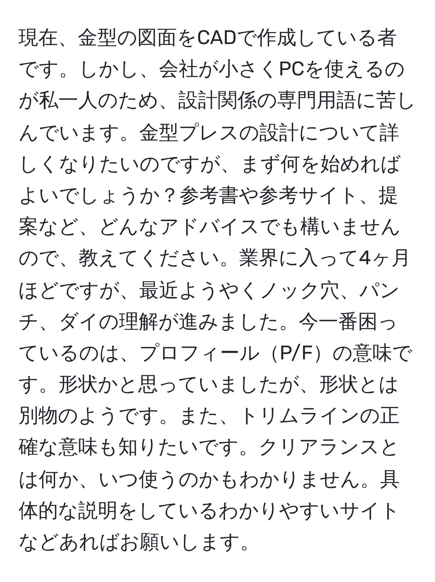 現在、金型の図面をCADで作成している者です。しかし、会社が小さくPCを使えるのが私一人のため、設計関係の専門用語に苦しんでいます。金型プレスの設計について詳しくなりたいのですが、まず何を始めればよいでしょうか？参考書や参考サイト、提案など、どんなアドバイスでも構いませんので、教えてください。業界に入って4ヶ月ほどですが、最近ようやくノック穴、パンチ、ダイの理解が進みました。今一番困っているのは、プロフィールP/Fの意味です。形状かと思っていましたが、形状とは別物のようです。また、トリムラインの正確な意味も知りたいです。クリアランスとは何か、いつ使うのかもわかりません。具体的な説明をしているわかりやすいサイトなどあればお願いします。