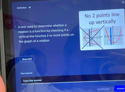 Definition 
No 2 points line 
A test used to determine whether a up vertically 
relation is a function by checking if a 
vertical line touches 2 or more points on 
the graph of a relation 
Show hint 
Your answer 
Type the answer 
Don't know? Answer