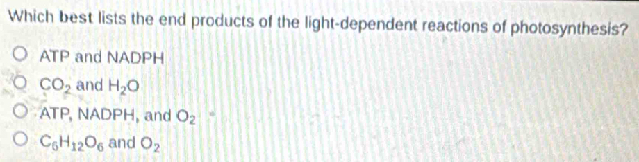 Which best lists the end products of the light-dependent reactions of photosynthesis?
ATP and NADPH
CO_2 and H_2O
ATP, NADPH, and O_2=
C_6H_12O_6 and O_2