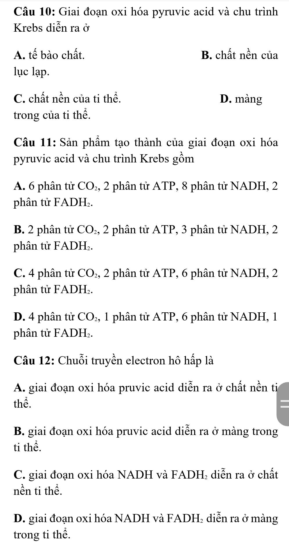 Giai đoạn oxi hóa pyruvic acid và chu trình
Krebs diễn ra ở
A. tế bào chất. B. chất nền của
lục lạp.
C. chất nền của ti thể. D. màng
trong của ti thể.
Câu 11: Sản phẩm tạo thành của giai đoạn oxi hóa
pyruvic acid và chu trình Krebs gồm
A. 6 phân tử CO_2 , 2 phân tử ATP, 8 phân tử NADH, 2
phân tử FADH.
B. 2 phân tử CO_2 , 2 phân tử ATP, 3 phân tử NADH, 2
phân tử FADH₂.
C. 4 phân tử CO_2, 2 phân tử ATP, 6 phân tử NADH, 2
phân tử FADH₂.
D. 4 phân tử CO_2, 1 phân tử ATP, 6 phân tử NADH, 1
phân tử FADP exists 
Câu 12: Chuỗi truyền electron hô hấp là
A. giai đoạn oxi hóa pruvic acid diễn ra ở chất nền ti
thể.
B. giai đoạn oxi hóa pruvic acid diễn ra ở màng trong
ti thể.
C. giai đoạn oxi hóa NADH và FADH₂ diễn ra ở chất
nền ti thể.
D. giai đoạn oxi hóa NADH và FADH₂ diễn ra ở màng
trong ti thể.