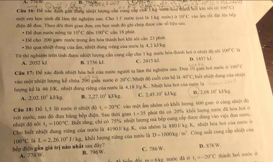 A. 776 W. B. 796W
Câu 16: Để xác định gần dùng nhiệt lượng cần cung cấp chố 1 kg nước hóa thành hơi khi sôi (ở 100°C)
một em học sinh đã làm thí nghiệm sau. Cho 1 f nước (coi là 1 kg nước) ở 10°C vào ấm rồi đặt lên bếp
điện đề đun. Theo dõi thời gian đun, em học sinh đó ghi chép được các số liệu sau.
Để đun nước nóng từ 10°C đến 100°C cần 18 phút.
Để cho 200 gam nước trong ẩm hóa thành hơi khi sôi cần 23 phút.
Bỏ qua nhiệt dung của ấm, nhiệt dung riêng của nước là 4,2 kJ/kg.
Từ thí nghiệm trên tính được nhiệt lượng cần cung cấp cho 1 kg nước hóa thành hơi ở nhiệt độ sôi 100°C là
A. 2052 kJ. B. 1756 kJ. C. 2415 kJ. D. 1457 kJ.
Câu 17: Đề xác định nhiệt hóa hơi của nước người ta làm thí nghiệm sau. Đưa 10 gam hơi nước ở 100°C
vào một nhiệt lượng kế chứa 290 gam nước ở 20°C Nhiệt độ cuối của hệ là 40°C , biết nhiệt dung của nhiệt
lượng kế là 46 J/K, nhiệt dung riêng của nước là 4,18 J/g.K.. Nhiệt hóa hơi của nước là
A. 2,02.10^3 kJ/kg. B. 2,27.10^3kJ/kg. C. 2,45.10^3kJ/kg D. 2,68.10^3 kJ/kg.
Câu 18: Đồ 1,5 lít nước ở nhiệt độ t_1=20°C vào một ấm nhôm có khối lượng 600 gam ở cùng nhiệt độ
với nước, sau đó đun bằng bếp điện. Sau thời gian t=35 phút thì có 20% khối lượng nước đã hóa hơi ở
nhiệt độ sôi t_2=100°C. Biết rằng, chỉ có 75% nhiệt lượng mà bếp cung cấp được dùng vào việc đun nước.
Cho biết nhiệt dung riêng của nước là 4190J/kg.K, của nhôm là 880J/kg.K, nhiệt hóa hơi của nước ở
100°C là L=2,26.10^6J/kg :, khối lượng riêng của nước là D=1000kg/m^3. Công suất cung cấp nhiệt của
bếp điện gần giá trị nào nhất sau đây?
A. 776 W. B. 796W. C. 786 W. D. 876 W.
m=6kg nước đá ở t_1=-20°C thành hơi nước ở