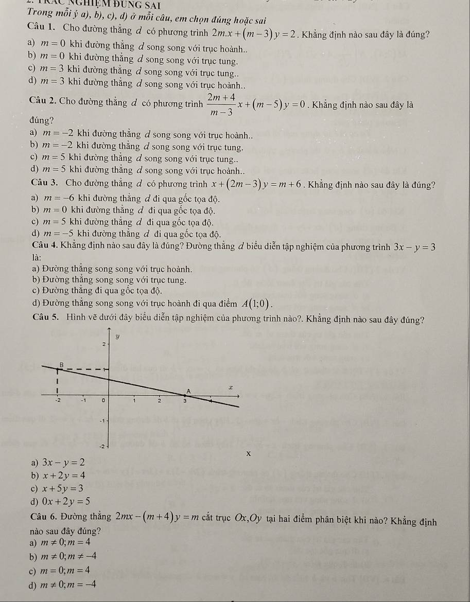 Nác nghiệm đung sai
Trong mỗi ý a), b), c), d) ở mỗi câu, em chọn đúng hoặc sai
Câu 1. Cho đường thẳng đ có phương trình 2m.x+(m-3)y=2. Khẳng định nào sau đây là đúng?
a) m=0 khi đường thắng đ song song với trục hoành..
b) m=0 khi đường thẳng d song song với trục tung.
c) m=3 khi đường thắng & song song với trục tung..
d) m=3 khi đường thẳng đ song song với trục hoành..
Câu 2. Cho đường thẳng đ có phương trình  (2m+4)/m-3 x+(m-5)y=0.  Khẳng định nào sau đây là
đúng?
a) m=-2 khi đường thẳng đ song song với trục hoành..
b) m=-2 khi đường thẳng d song song với trục tung.
c) m=5 khi đường thẳng đ song song với trục tung..
d) m=5 khi đường thẳng đ song song với trục hoành..
Câu 3. Cho đường thẳng đ có phương trình x+(2m-3)y=m+6. Khẳng định nào sau đây là đúng?
a) m=-6 khi đường thẳng đ đi qua gốc tọa độ.
b) m=0 khi đường thắng đ đi qua gốc tọa độ.
c) m=5 khi đường thắng đ đi qua gốc tọa độ.
d) m=-5 khi đường thẳng đ đi qua gốc tọa độ.
Câu 4. Khẳng định nào sau đây là đúng? Đường thẳng ơ biểu diễn tập nghiệm của phương trình 3x-y=3
là:
a) Đường thắng song song với trục hoành.
b) Đường thắng song song với trục tung.
c) Đường thắng đi qua gốc tọa độ.
d) Đường thẳng song song với trục hoành đi qua điểm A(1;0).
Câu 5. Hình vẽ dưới đây biểu diễn tập nghiệm của phương trình nào?. Khẳng định nào sau đây đúng?
a) 3x-y=2
b) x+2y=4
c) x+5y=3
d) 0x+2y=5
Câu 6. Đường thẳng 2mx-(m+4)y=m cắt trục Ox,Oy tại hai điểm phân biệt khi nào? Khẳng định
nào sau đây đúng?
a) m!= 0;m=4
b) m!= 0;m!= -4
c) m=0;m=4
d) m!= 0;m=-4