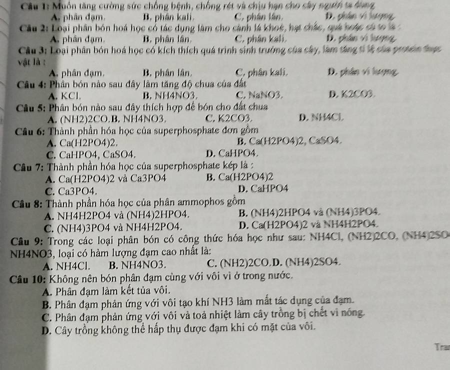 Muôn tăng cường sức chống bệnh, chống rét và chịu hạn cho sây ngườn ta dong,
A. phân đạm, B. phân kali. C. phân lân, D. phân vi lượng,
Câu 2: Loại phân bón hoá học có tác dụng làm cho cảnh là khoc, hạt chác, qựá ncác có to là
A. phân đạm. B. phân lân. C. phân kali. D. phân vi lượng,
Câu 3: Loại phân bón hoá học có kích thích quá trình sinh trường của cây, làm táng tỉ là của protein thực
vật là :
A. phân đạm, B phân lân, C, phân kali, D. phân vi lượng
Câu 4: Phân bón nào sau đây làm tăng độ chua của đất
A. KCl, B. NH4NO3 C. NaNO3. D. K2CO3.
Câu 5: Phân bón nào sau đây thích hợp để bón cho đất chua
A. (NH2)2CO.B. NH4NO3, C. K2CO3. D. NH4Cl
Câu 6: Thành phần hóa học của superphosphate đơn gồm
A. Ca(H2PO4)2. B. Ca(H2PO4)2, CaSO4.
C. CaHPO4, CaSO4. D. CaHPO4
Câu 7: Thành phần hóa học của superphosphate kép là :
A. Ca(H2PO4)2 và Ca3PO4 B. Ca(H2PO4)2
C. Ca3PO4. D. CaHPO4
Cầu 8: Thành phần hóa học của phân ammophos gồm
A. NH4H2PO4 và (NH4)2HPO4. B. (NH4)2HPO4 và (NH4)3PO4.
C. (NH4)3PO4 và NH4H2PO4. D. Ca(H2PO4)2 và NH4H2PO4.
Câu 9: Trong các loại phân bón có công thức hóa học như sau: NH4Cl, (NH2)2CO, (NH4)2SO
NH4NO3, loại có hàm lượng đạm cao nhất là:
A. NH4Cl. B. NH4NO3. C. (NH2)2CO.D. (NH4)2SO4.
Câu 10: Không nên bón phân đạm cùng với vôi vì ở trong nước.
A. Phân đạm làm kết tủa vôi.
B. Phân đạm phản ứng với vôi tạo khí NH3 làm mất tác dụng của đạm.
C. Phân đạm phản ứng với vôi và toả nhiệt làm cây trồng bị chết vi nóng.
D. Cây trồng không thể hấp thụ được đạm khi có mặt của vôi.
Tra