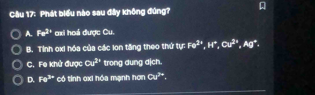 Phát biểu nào sau đây không đúng?
A. Fe^(2+) oxi hoá được Cu.
B. Tính oxi hóa của các lon tăng theo thứ tự: Fe^(2+), H^+, Cu^(2+), Ag^+.
C. Fe khử được Cu^(24) trong dung dịch.
D. Fe^(3+) có tính oxi hóa mạnh hơn Cu^(2+).