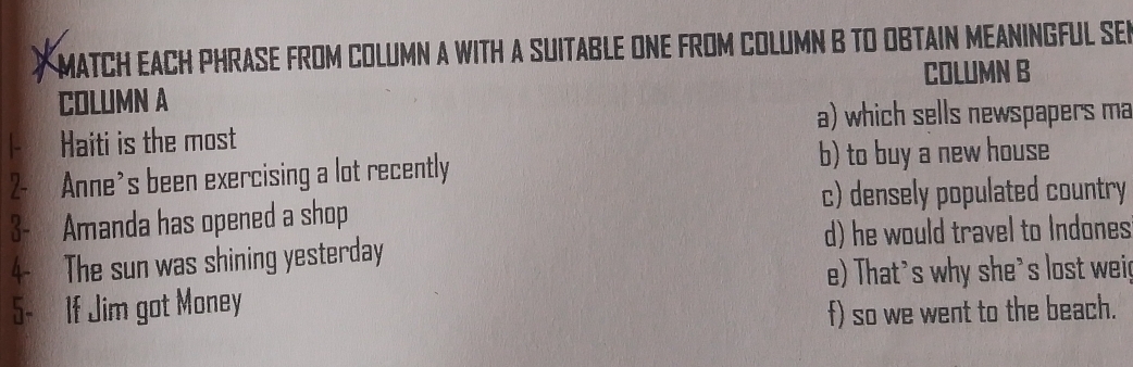 MATCH EACH PHRASE FROM COLUMN A WITH A SUITABLE ONE FROM COLUMN B TO OBTAIN MEANINGFUL SER 
COLUMN B 
COLUMN A 
a) which sells newspapers ma 
Haiti is the most 
2- Anne's been exercising a lot recently b) to buy a new house 
c) densely populated country 
3- Amanda has opened a shop 
d) he would travel to Indones 
4- The sun was shining yesterday 
e) That's why she's lost wei 
5- If Jim got Money 
f) so we went to the beach.