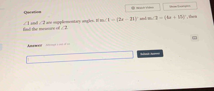 Question Watch Video Show Examples
∠ 1 and ∠ 2 are supplementary angles. If m∠ 1=(2x-21)^circ  and m∠ 2=(4x+15)^circ  , then 
find the measure of ∠ 2. 
Answer Attempt 1 out of 10 
Submit Answer