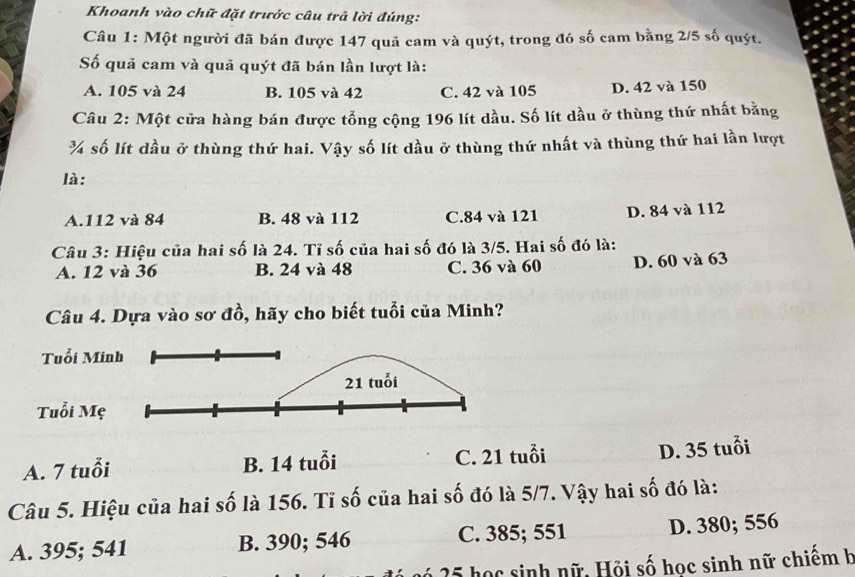 Khoanh vào chữ đặt trước câu trả lời đúng:
Câu 1: Một người đã bán được 147 quã cam và quýt, trong đó số cam bằng 2/5 số quýt.
Số quả cam và quả quýt đã bán lần lượt là:
A. 105 và 24 B. 105 và 42 C. 42 và 105 D. 42 và 150
Câu 2: Một cửa hàng bán được tổng cộng 196 lít dầu. Số lít dầu ở thùng thứ nhất bằng
¾ số lít dầu ở thùng thứ hai. Vậy số lít dầu ở thùng thứ nhất và thùng thứ hai lần lượt
là:
A. 112 và 84 B. 48 và 112 C. 84 và 121 D. 84 và 112
Câu 3: Hiệu của hai số là 24. Tĩ số của hai số đó là 3/5. Hai số đó là:
A. 12 và 36 B. 24 và 48 C. 36 và 60 D. 60 và 63
Câu 4. Dựa vào sơ đồ, hãy cho biết tuổi của Minh?
Tuổi M
Tuổi M
A. 7 tuổi B. 14 tuổi C. 21 tuổi
D. 35 tuổi
Câu 5. Hiệu của hai số là 156. Tỉ số của hai số đó là 5/7. Vậy hai số đó là:
A. 395; 541 B. 390; 546 C. 385; 551 D. 380; 556
gó 25 học sinh nữ. Hỏi số học sinh nữ chiếm h