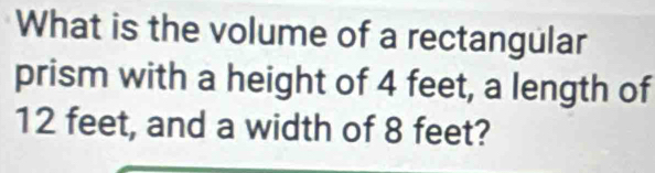 What is the volume of a rectangular 
prism with a height of 4 feet, a length of
12 feet, and a width of 8 feet?