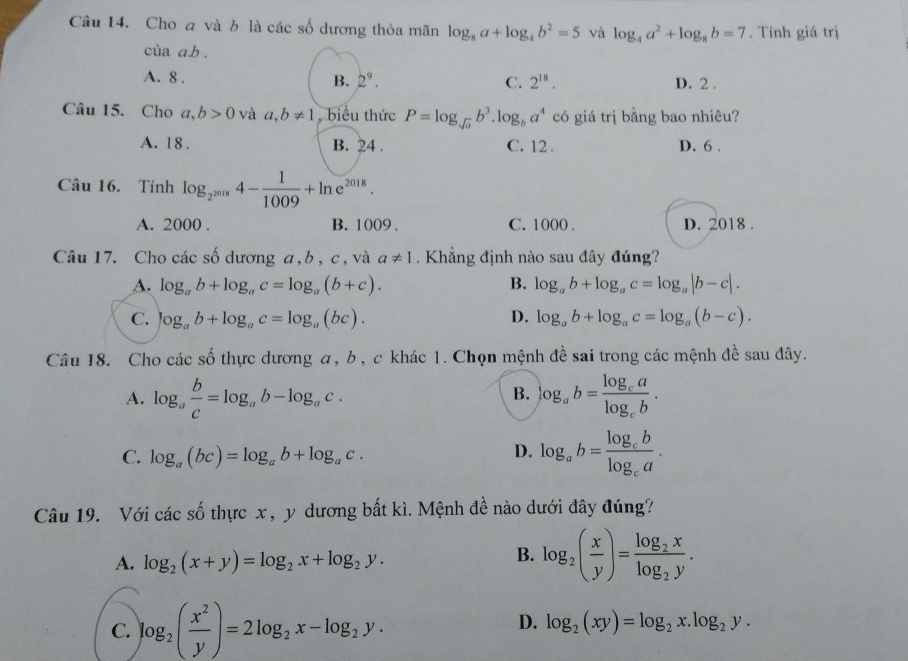 Cho a và b là các số dương thỏa mãn log _8a+log _4b^2=5 và log _4a^2+log _8b=7. Tính giá trị
của a.b .
B. 2^9. C. 2^(18).
A. 8 . D. 2 .
Câu 15. Cho a,b>0 và a,b!= 1 biểu thức P=log _sqrt(a)b^3.log _ba^4 có giá trị bằng bao nhiêu?
A. 18 . B. 24 . C. 12 . D. 6 .
Câu 16. Tính log _2^(2018)4- 1/1009 +ln e^(2018).
A. 2000 . B. 1009 . C. 1000 . D. 2018 .
Câu 17. Cho các số dương a, b , c, và a!= 1.  Khẳng định nào sau đây đúng?
A. log _ab+log _ac=log _a(b+c). B. log _ab+log _ac=log _a|b-c|.
C. log _ab+log _ac=log _a(bc). D. log _ab+log _ac=log _a(b-c).
Câu 18. Cho các số thực dương a, b , c khác 1. Chọn mệnh đề sai trong các mệnh đề sau đây.
B.
A. log _a b/c =log _ab-log _ac. log _ab=frac log _calog _cb.
C. log _a(bc)=log _ab+log _ac.
D. log _ab=frac log _cblog _ca.
Câu 19. Với các số thực x, y dương bất kì. Mệnh đề nào dưới đây đúng?
A. log _2(x+y)=log _2x+log _2y.
B. log _2( x/y )=frac log _2xlog _2y.
C. log _2( x^2/y )=2log _2x-log _2y.
D. log _2(xy)=log _2x.log _2y.