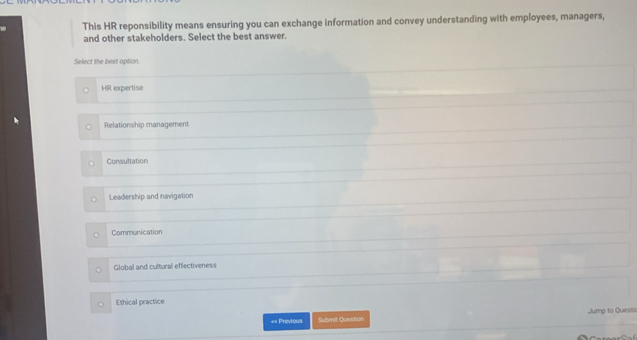 This HR reponsibility means ensuring you can exchange information and convey understanding with employees, managers,
and other stakeholders. Select the best answer.
Select the best option.
HR expertise
Relationship management
Consultation
Leadership and navigation
Communication
Global and cultural effectiveness
Ethical practice
«< Previous Submit Question Jump to Questi