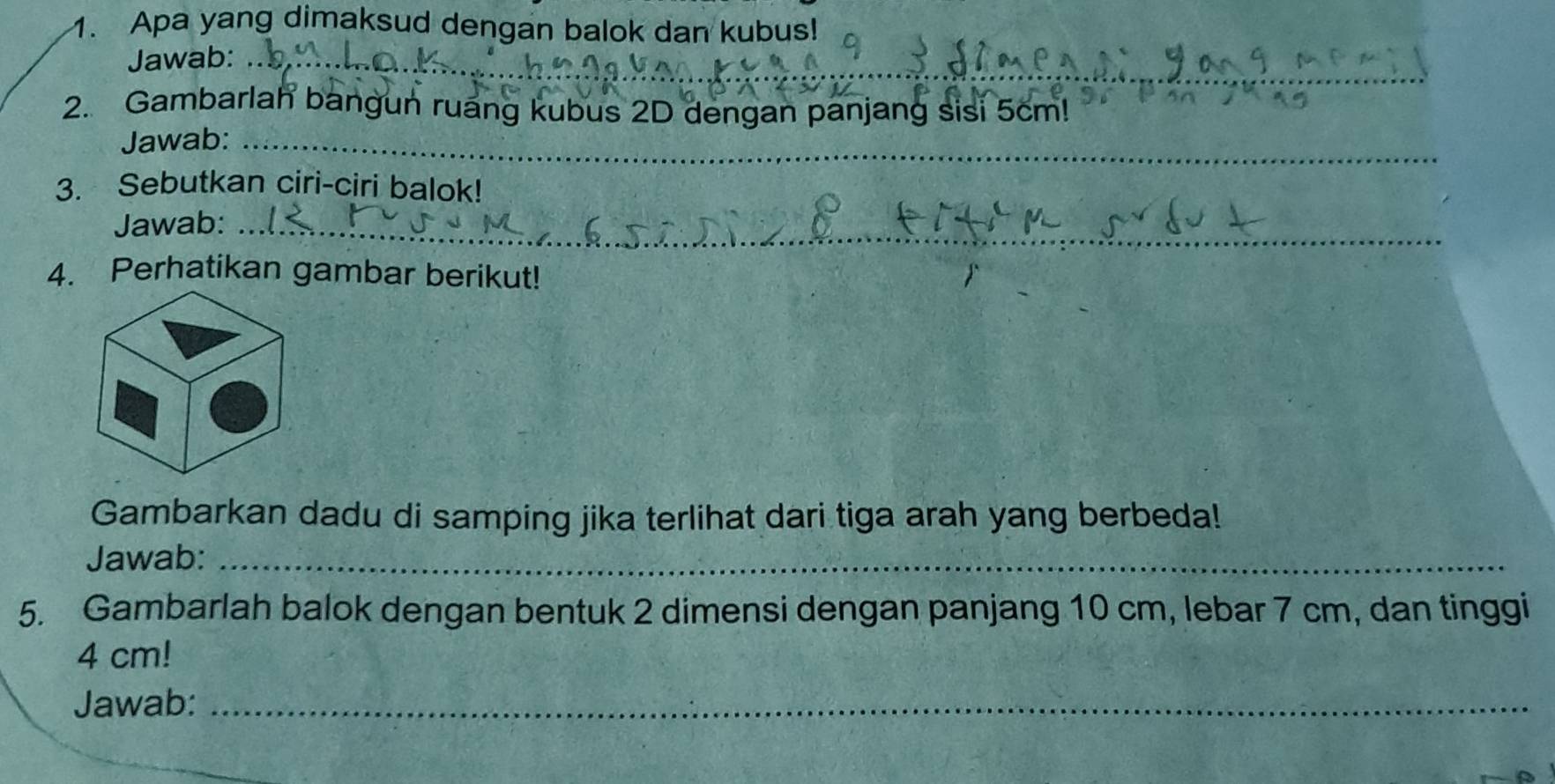 Apa yang dimaksud dengan balok dan kubus! 
Jawab:_ 
2. Gambarlah bangun ruang kubus 2D dengan panjang sisi 5cm! 
Jawab:_ 
3. Sebutkan ciri-ciri balok! 
Jawab:_ 
4. Perhatikan gambar berikut! 
Gambarkan dadu di samping jika terlihat dari tiga arah yang berbeda! 
Jawab:_ 
5. Gambarlah balok dengan bentuk 2 dimensi dengan panjang 10 cm, lebar 7 cm, dan tinggi
4 cm! 
Jawab:_