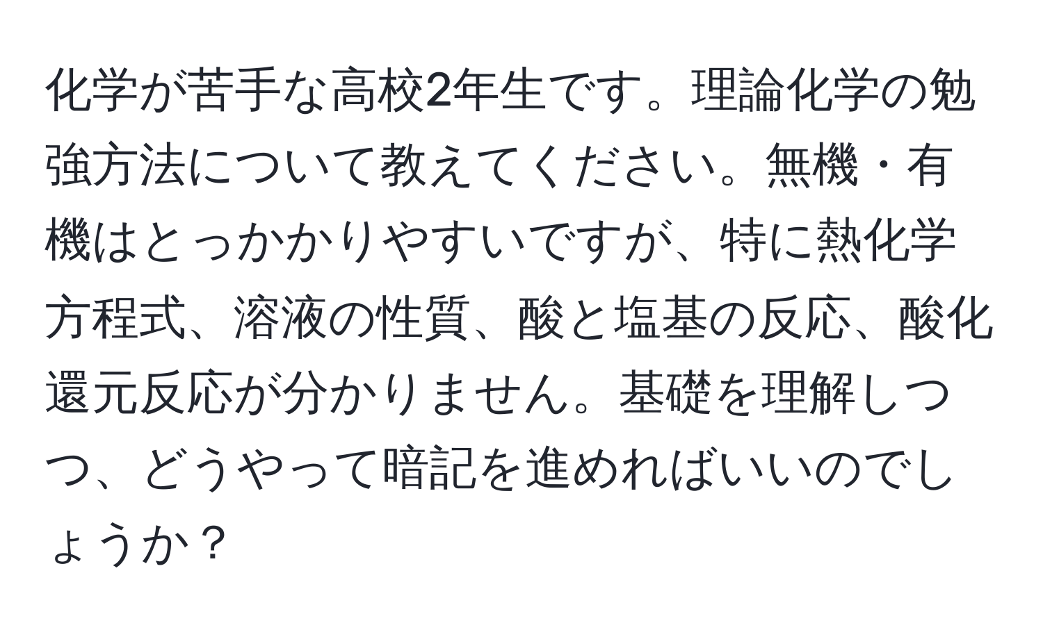 化学が苦手な高校2年生です。理論化学の勉強方法について教えてください。無機・有機はとっかかりやすいですが、特に熱化学方程式、溶液の性質、酸と塩基の反応、酸化還元反応が分かりません。基礎を理解しつつ、どうやって暗記を進めればいいのでしょうか？