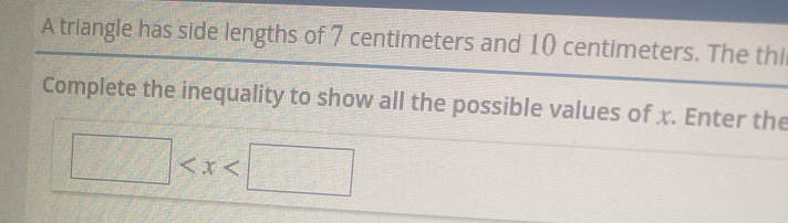 A triangle has side lengths of 7 centimeters and 10 centimeters. The thi 
Complete the inequality to show all the possible values of x. Enter the
□