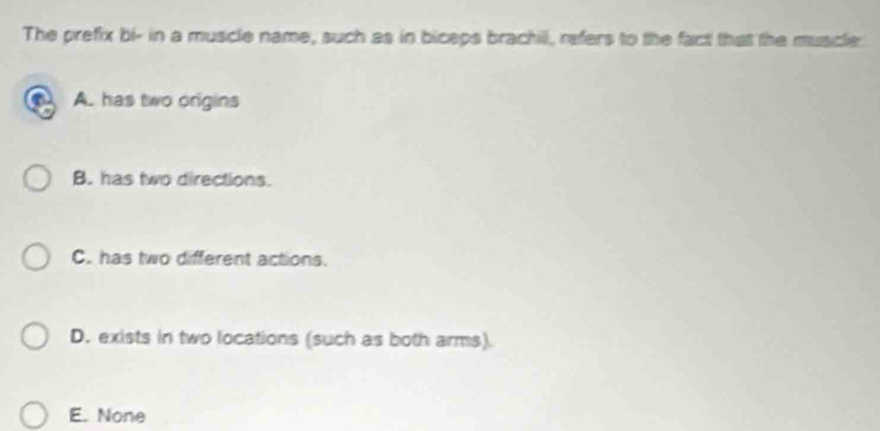 The prefix bl - in a muscle name, such as in biceps brachil, refers to the fact that the muscle:
A. has two origins
B. has two directions.
C. has two different actions.
D. exists in two locations (such as both arms).
E. None