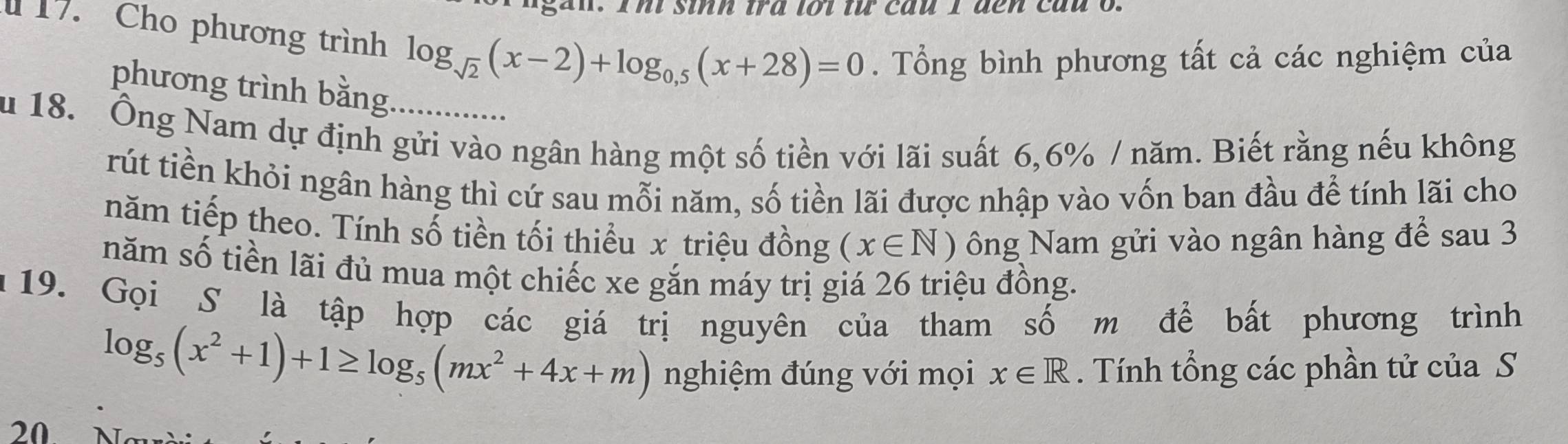 Cho phương trình log _sqrt(2)(x-2)+log _0,5(x+28)=0. Tổng bình phương tất cả các nghiệm của 
phương trình bằng 
u 18. Ông Nam dự định gửi vào ngân hàng một số tiền với lãi suất 6,6% / năm. Biết rằng nếu không 
rút tiền khỏi ngân hàng thì cứ sau mỗi năm, số tiền lãi được nhập vào vốn ban đầu để tính lãi cho 
năm tiếp theo. Tính số tiền tối thiều x triệu đồng (x∈ N) ông Nam gửi vào ngân hàng để sau 3
năm số tiền lãi đủ mua một chiếc xe gắn máy trị giá 26 triệu đồng. 
19. Gọi S là tập hợp các giá trị nguyên của tham số m để bất phương trình
log _5(x^2+1)+1≥ log _5(mx^2+4x+m) nghiệm đúng với mọi x∈ R. Tính tổng các phần tử của S 
20.