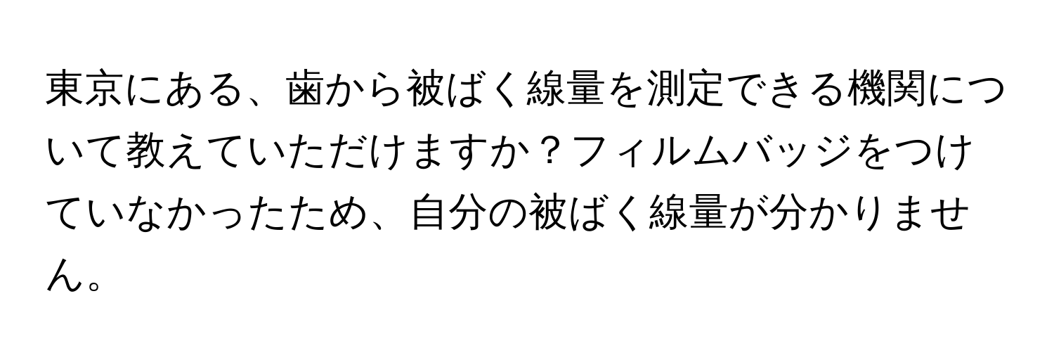 東京にある、歯から被ばく線量を測定できる機関について教えていただけますか？フィルムバッジをつけていなかったため、自分の被ばく線量が分かりません。