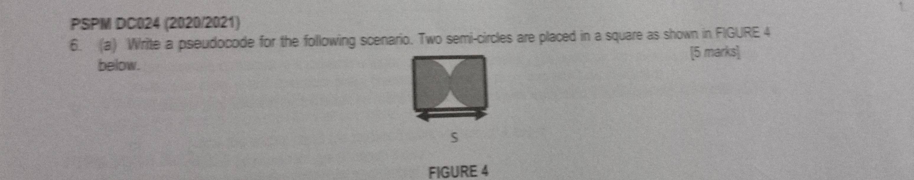 PSPM DC024 (2020/2021) 
6. (a) Write a pseudocode for the following scenario. Two semi-circles are placed in a square as shown in FIGURE 4 
below. [5 marks] 
S 
FIGURE 4