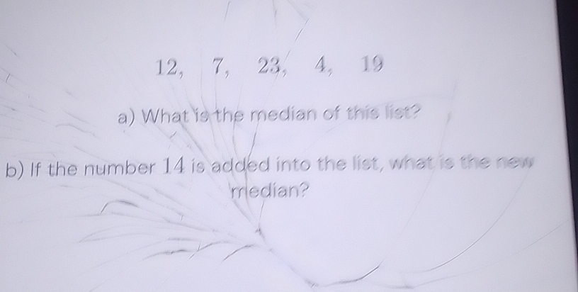 12, 7, 23, 4, 19
a) What is the median of this list? 
b) If the number 14 is added into the list, what is the new 
'median?