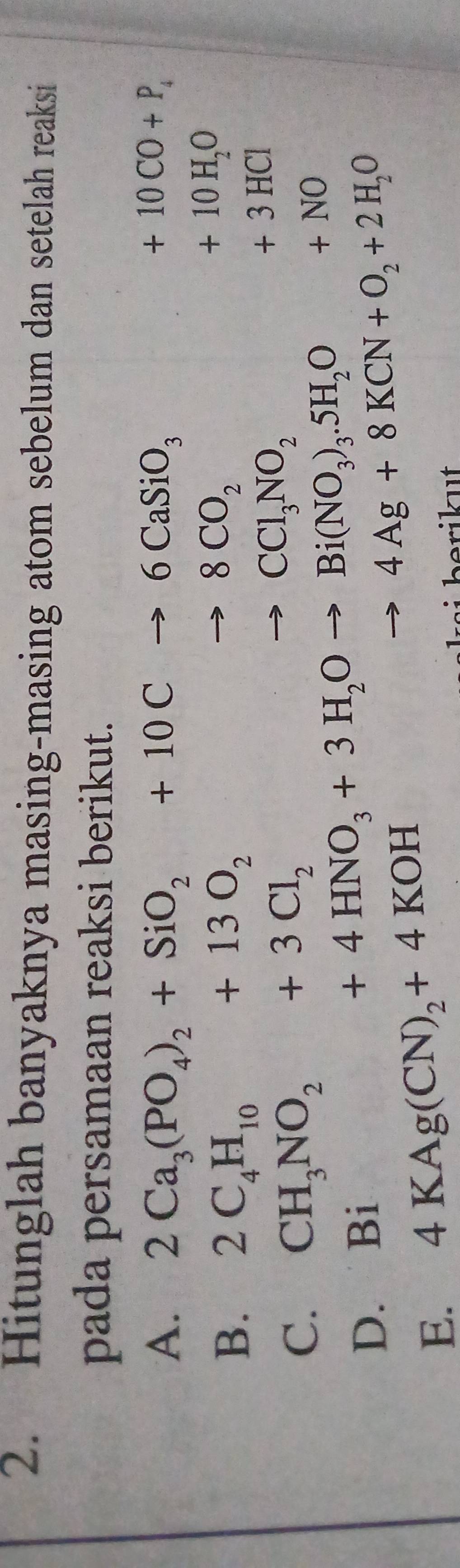 Hitunglah banyaknya masing-masing atom sebelum dan setelah reaksi 
pada persamaan reaksi berikut. 
A. 2Ca_3(PO_4)_2+SiO_2+10Cto 6CaSiO_3
+10CO+P_4
B. 2C_4H_10+13O_2to 8CO_2
+10H_2O
C. CH_3NO_2+3Cl_2to CCl_3NO_2
+3HCl
D. Bi +4HNO_3+3H_2Oto Bi(NO_3)_3.5H_2O+NO
E. 4KAg(CN)_2+4KOH to 4Ag+8KCN+O_2+2H_2O
ikut