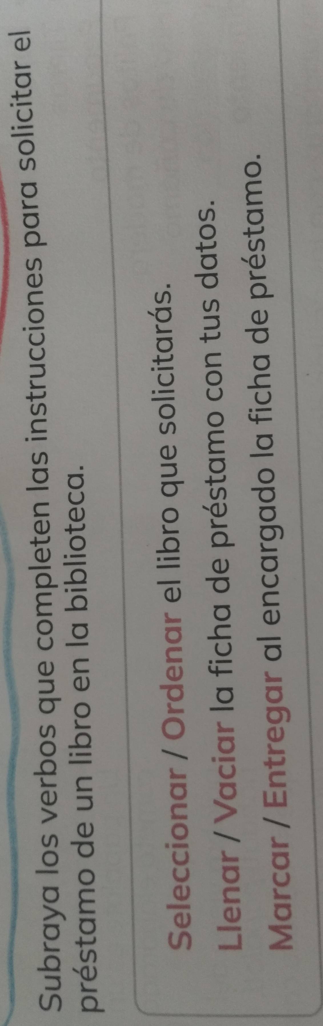 Subraya los verbos que completen las instrucciones para solicitar el
préstamo de un libro en la biblioteca.
Seleccionar / Ordenar el libro que solicitarás.
Llenar / Vaciar la ficha de préstamo con tus datos.
Marcar / Entregar al encargado la ficha de préstamo.