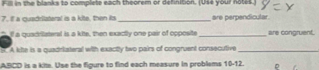 Fill in the blanks to complete each theorem or definition. (Use your notes.) 
7. if a quadrilateral is a kite, then its_ are perpendicular. 
lf a quadritateral is a kite, then exactly one pair of opposite _are congruent. 
S. A kite is a quadritateral with exactly two pairs of congruent consecutive_
ABCD is a kile. Use the figure to find each measure in problems 10-12. D