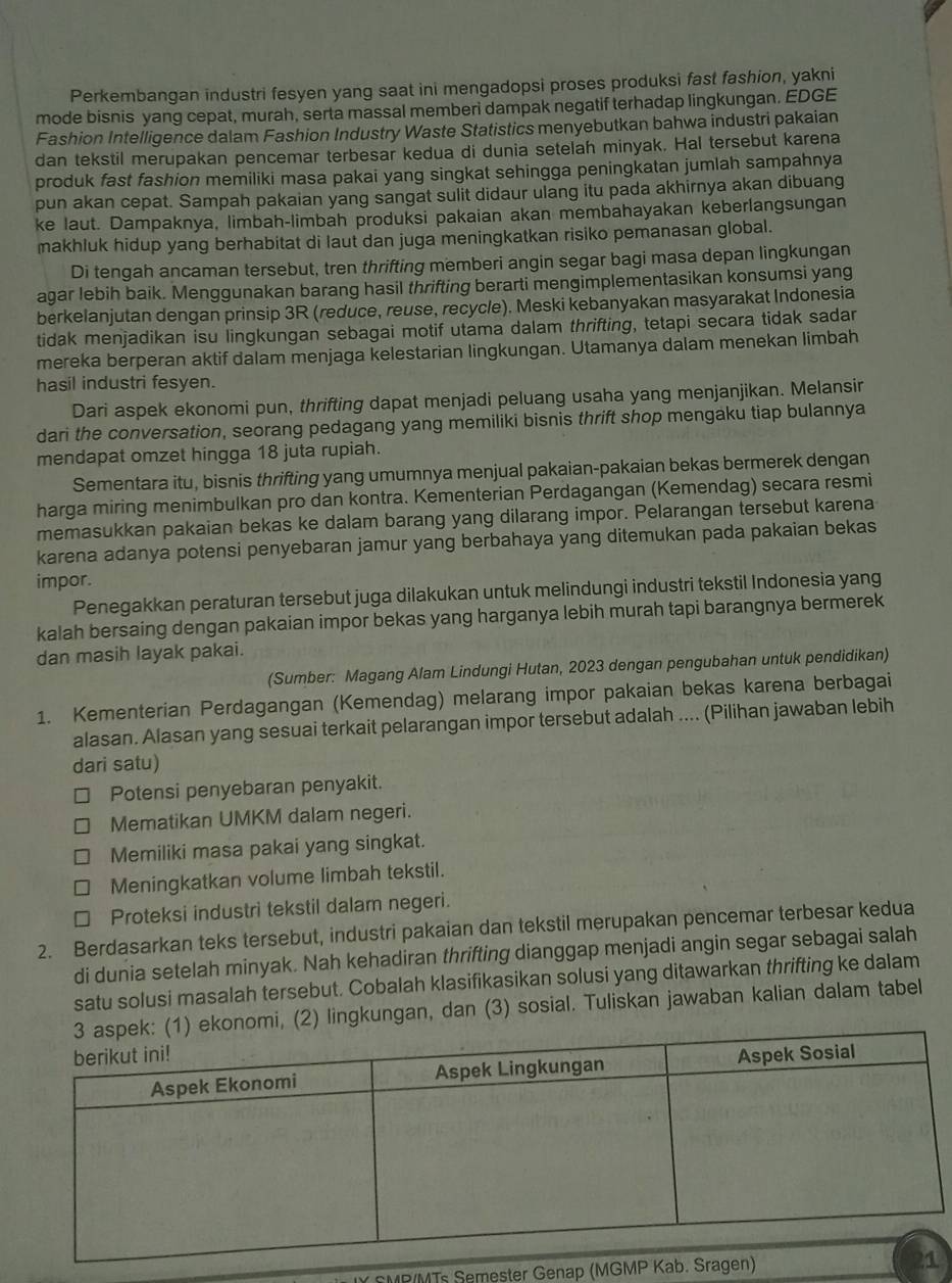 Perkembangan industri fesyen yang saat ini mengadopsi proses produksi fast fashion, yakni
mode bisnis yang cepat, murah, serta massal memberi dampak negatif terhadap lingkungan. EDGE
Fashion Intelligence dalam Fashion Industry Waste Statistics menyebutkan bahwa industri pakaian
dan tekstil merupakan pencemar terbesar kedua di dunia setelah minyak. Hal tersebut karena
produk fast fashion memiliki masa pakai yang singkat sehingga peningkatan jumlah sampahnya
pun akan cepat. Sampah pakaian yang sangat sulit didaur ulang itu pada akhirnya akan dibuang
ke laut. Dampaknya, limbah-limbah produksi pakaian akan membahayakan keberlangsungan
makhluk hidup yang berhabitat di laut dan juga meningkatkan risiko pemanasan global.
Di tengah ancaman tersebut, tren thrifting memberi angin segar bagi masa depan lingkungan
agar lebih baik. Menggunakan barang hasil thrifting berarti mengimplementasikan konsumsi yang
berkelanjutan dengan prinsip 3R (reduce, reuse, recycle). Meski kebanyakan masyarakat Indonesia
tidak menjadikan isu lingkungan sebagai motif utama dalam thrifting, tetapi secara tidak sadar
mereka berperan aktif dalam menjaga kelestarian lingkungan. Utamanya dalam menekan limbah
hasil industri fesyen.
Dari aspek ekonomi pun, thrifting dapat menjadi peluang usaha yang menjanjikan. Melansir
dari the conversation, seorang pedagang yang memiliki bisnis thrift shop mengaku tiap bulannya
mendapat omzet hingga 18 juta rupiah.
Sementara itu, bisnis thrifting yang umumnya menjual pakaian-pakaian bekas bermerek dengan
harga miring menimbulkan pro dan kontra. Kementerian Perdagangan (Kemendag) secara resmi
memasukkan pakaian bekas ke dalam barang yang dilarang impor. Pelarangan tersebut karena
karena adanya potensi penyebaran jamur yang berbahaya yang ditemukan pada pakaian bekas
impor.
Penegakkan peraturan tersebut juga dilakukan untuk melindungi industri tekstil Indonesia yang
kalah bersaing dengan pakaian impor bekas yang harganya lebih murah tapi barangnya bermerek
dan masih layak pakai.
(Sumber: Magang Alam Lindungi Hutan, 2023 dengan pengubahan untuk pendidikan)
1. Kementerian Perdagangan (Kemendag) melarang impor pakaian bekas karena berbagai
alasan. Alasan yang sesuai terkait pelarangan impor tersebut adalah .... (Pilihan jawaban lebih
dari satu)
Potensi penyebaran penyakit.
Mematikan UMKM dalam negeri.
Memiliki masa pakai yang singkat.
Meningkatkan volume limbah tekstil.
Proteksi industri tekstil dalam negeri.
2. Berdasarkan teks tersebut, industri pakaian dan tekstil merupakan pencemar terbesar kedua
di dunia setelah minyak. Nah kehadiran thrifting dianggap menjadi angin segar sebagai salah
satu solusi masalah tersebut. Cobalah klasifikasikan solusi yang ditawarkan thrifting ke dalam
i, (2) lingkungan, dan (3) sosial. Tuliskan jawaban kalian dalam tabel
EMR/MTs Semester Genap (MG