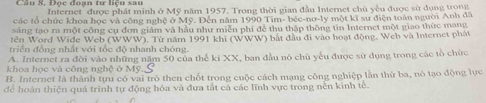 Đọc đoạn tư liệu sau
Internet" được phát minh ở Mỹ năm 1957. Trong thời gian đầu Internet chủ yếu được sử dụng trong
các tổ chức khoa học và công nghệ ở Mỹ. Đến năm 1990 Tim- béc-nơ-ly một kĩ sư điện toán người Anh đã
sáng tạo ra một công cụ đơn giảm và hầu như miễn phí để thu thập thông tin Internet một giao thức mang
tên Word Wide Web (WWW). Từ năm 1991 khi (WWW) bắt đầu đi vào hoạt động, Web và Internet phát
triển đồng nhất với tốc độ nhanh chóng.
A. Internet ra đời vào những năm 50 của thế ki XX, ban đầu nó chủ yếu được sử dụng trong các tổ chức
khoa học và công nghệ ở Mỹ.
B. Internet là thành tựu có vai trò then chốt trong cuộc cách mạng công nghiệp lần thứ ba, nó tạo động lực
để hoàn thiện quá trình tự động hóa và đưa tất cả các lĩnh vực trong nền kinh tế.