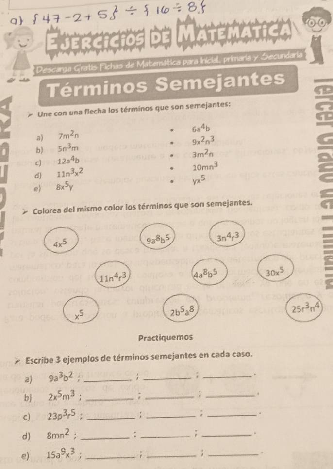 Ejercicios MATE 
* Descarga Gratis Fichas de Matemática para Inicial, primaria y Secundaria 
Términos Semejantes 
Une con una flecha los términos que son semejantes:
6a^4b
a) 7m^2n
9x^2n^3
b) 5n^3m
3m^2n
c) 12a^4b
10mn^3
d 11n^3x^2
e) 8x^5y
yx^5
C 
Colorea del mismo color los términos que son semejantes.
4x^5
9a^8b^5 3n^4 3
11n^4r^3
4a^8b^5 30x^5
x^5
2b^5a^8
25r^3n^4
Practiquemos 
Escribe 3 ejemplos de términos semejantes en cada caso. 
a) 9a^3b^2 _; _; _,. 
b 2x^5m^3 : _; _; _. 
c) 23p^3r^5 : _; _;_ 
. 
d) 8mn^2 : _: _;_ 
e) 15a^9x^3 : _; _; _.