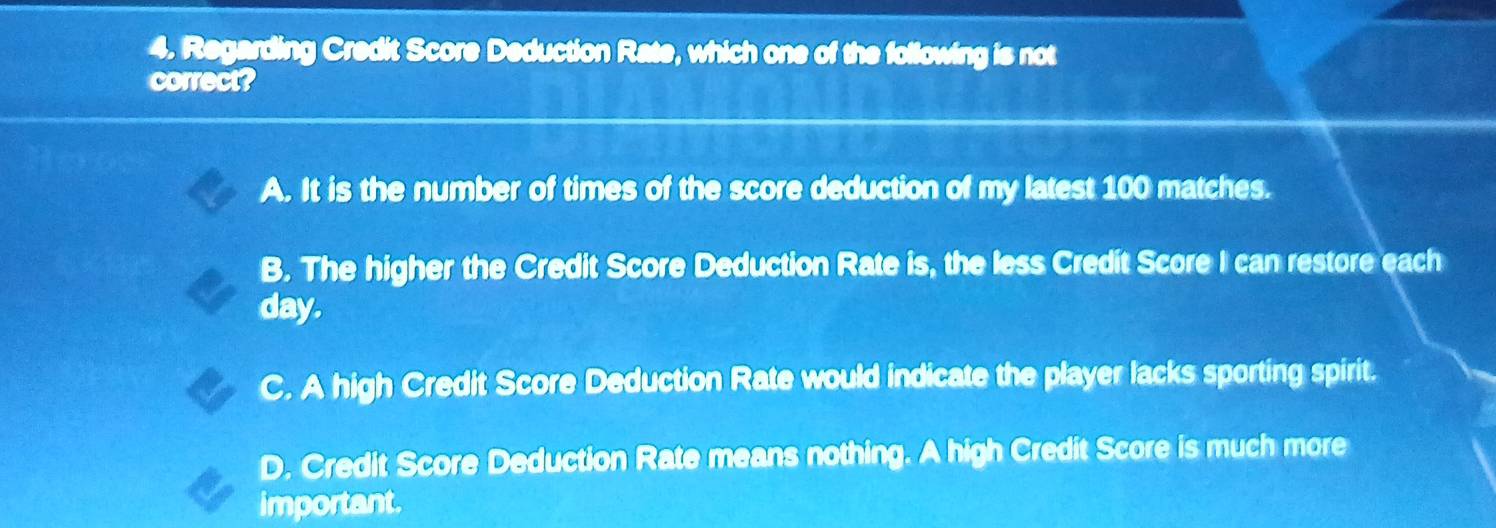 Regarding Credit Score Deduction Rate, which one of the following is not
correct?
A. It is the number of times of the score deduction of my latest 100 matches.
B. The higher the Credit Score Deduction Rate is, the less Credit Score I can restore each
day.
C. A high Credit Score Deduction Rate would indicate the player lacks sporting spirit.
D. Credit Score Deduction Rate means nothing. A high Credit Score is much more
important.