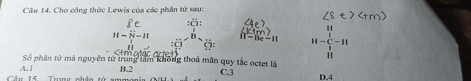 Cho công thức Lewis của các phân tử sau:
:Ö:
Hsim N-H k II-Be-H H-C H-C-H Hendarray -H 
B
CI
Số phân tử mà nguyên tử trung tâm không thoả mãn quy tắc octet là
A. 1 B. 2 C. 3
Câu 15. Trong phân tử ammonia D. 4