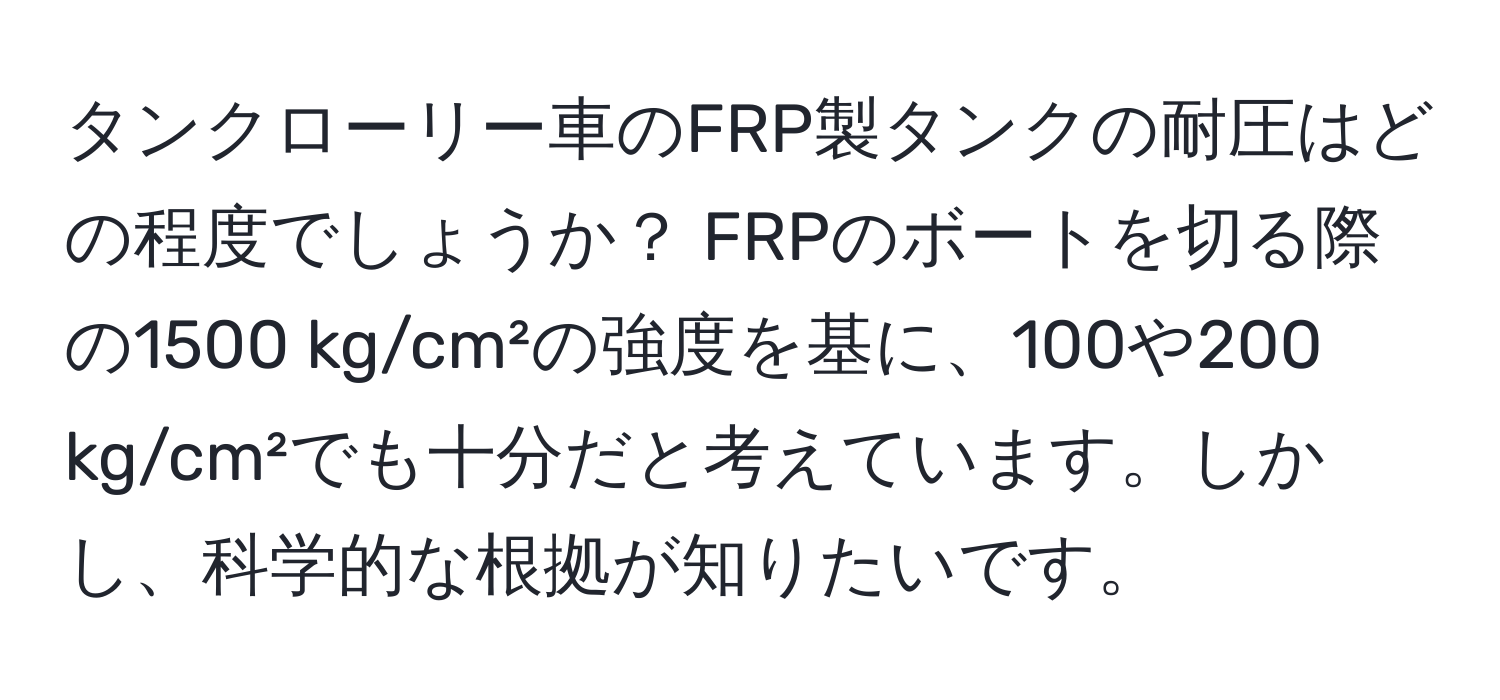 タンクローリー車のFRP製タンクの耐圧はどの程度でしょうか？ FRPのボートを切る際の1500 kg/cm²の強度を基に、100や200 kg/cm²でも十分だと考えています。しかし、科学的な根拠が知りたいです。