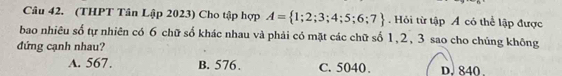 (THPT Tân Lập 2023) Cho tập hợp A= 1;2;3;4;5;6;7. Hỏi từ tập Á có thể lập được
bao nhiêu số tự nhiên có 6 chữ số khác nhau và phải có mặt các chữ số 1, 2, 3 sao cho chúng không
đứng cạnh nhau?
A. 567. B. 576. C. 5040. D. 840.