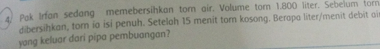 Pak Irfan sedang memebersihkan torn air. Volume torn 1.800 liter. Sebelum torn 
dibersihkan, tor ia isi penuh. Setelah 15 menit torn kosong. Berapa liter/menit debit ait 
yang keluar dari pipa pembuangan?