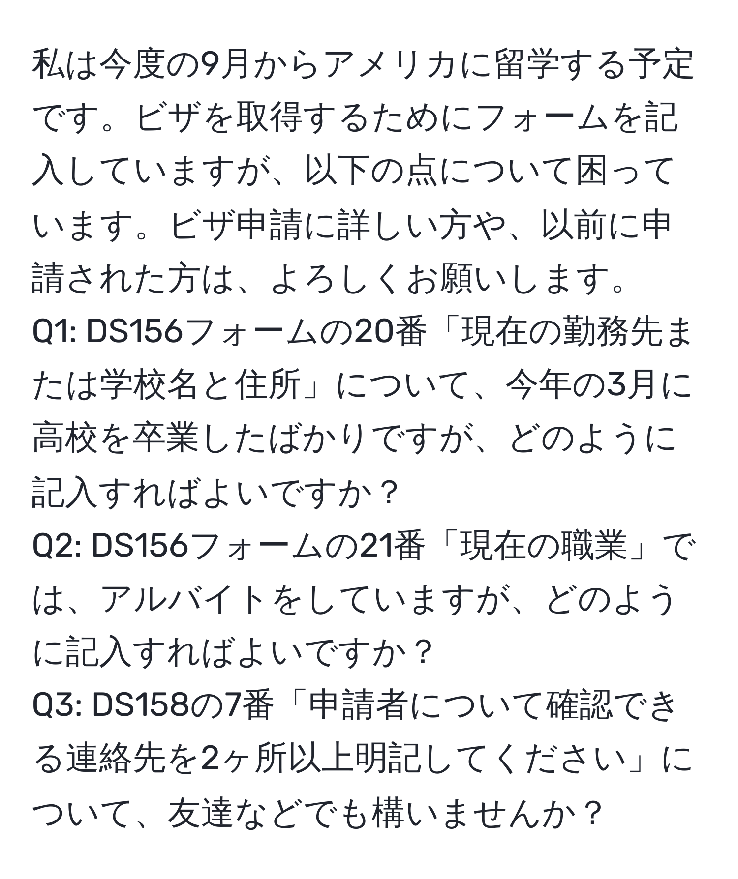 私は今度の9月からアメリカに留学する予定です。ビザを取得するためにフォームを記入していますが、以下の点について困っています。ビザ申請に詳しい方や、以前に申請された方は、よろしくお願いします。  
Q1: DS156フォームの20番「現在の勤務先または学校名と住所」について、今年の3月に高校を卒業したばかりですが、どのように記入すればよいですか？  
Q2: DS156フォームの21番「現在の職業」では、アルバイトをしていますが、どのように記入すればよいですか？  
Q3: DS158の7番「申請者について確認できる連絡先を2ヶ所以上明記してください」について、友達などでも構いませんか？