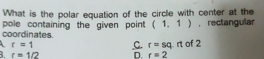 What is the polar equation of the circle with center at the
pole containing the given point . (1,1) , rectangular
coordinates.
A. r=1 C. r=sq. rt of 2
3. r=1/2 D. r=2