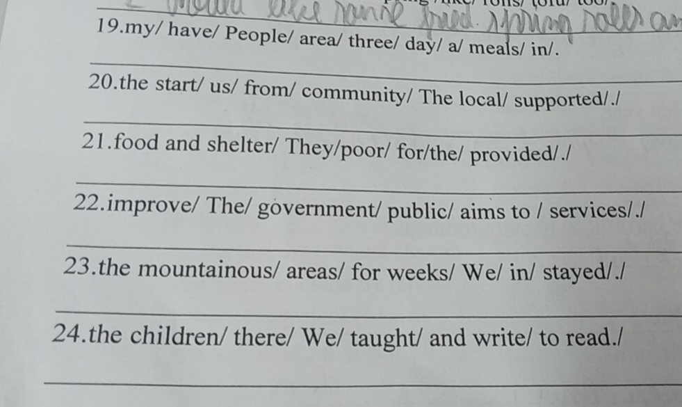 my/ have/ People/ area/ three/ day/ a/ meals/ in/. 
_ 
20.the start/ us/ from/ community/ The local/ supported/./ 
_ 
21.food and shelter/ They/poor/ for/the/ provided/./ 
_ 
22.improve/ The/ government/ public/ aims to / services/./ 
_ 
23.the mountainous/ areas/ for weeks/ We/ in/ stayed/./ 
_ 
24.the children/ there/ We/ taught/ and write/ to read./ 
_