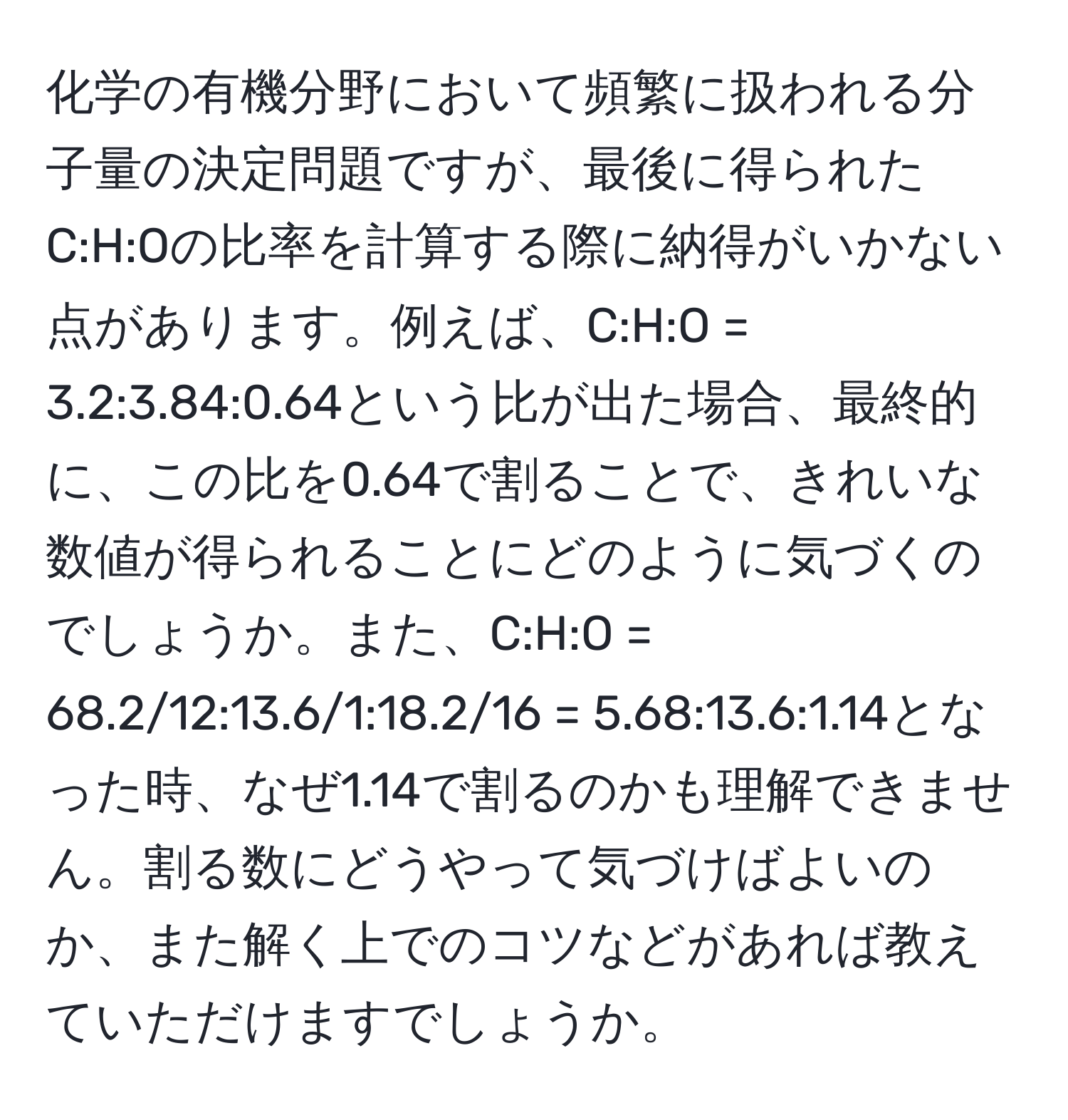 化学の有機分野において頻繁に扱われる分子量の決定問題ですが、最後に得られたC:H:Oの比率を計算する際に納得がいかない点があります。例えば、C:H:O = 3.2:3.84:0.64という比が出た場合、最終的に、この比を0.64で割ることで、きれいな数値が得られることにどのように気づくのでしょうか。また、C:H:O = 68.2/12:13.6/1:18.2/16 = 5.68:13.6:1.14となった時、なぜ1.14で割るのかも理解できません。割る数にどうやって気づけばよいのか、また解く上でのコツなどがあれば教えていただけますでしょうか。