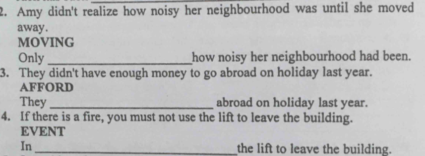 Amy didn't realize how noisy her neighbourhood was until she moved 
away. 
MOVING 
Only _how noisy her neighbourhood had been. 
3. They didn't have enough money to go abroad on holiday last year. 
Afford 
They _abroad on holiday last year. 
4. If there is a fire, you must not use the lift to leave the building. 
EVENT 
In_ the lift to leave the building.