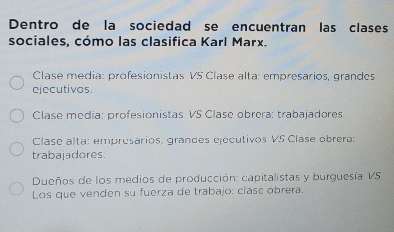 Dentro de la sociedad se encuentran las clases
sociales, cómo las clasifica Karl Marx.
Clase media: profesionistas VS Clase alta: empresarios, grandes
ejecutivos.
Clase media: profesionistas VS Clase obrera: trabajadores.
Clase alta: empresarios, grandes ejecutivos VS Clase obrera:
trabajadores.
Dueños de los medios de producción: capitalistas y burguesía VS
Los que venden su fuerza de trabajo: clase obrera.